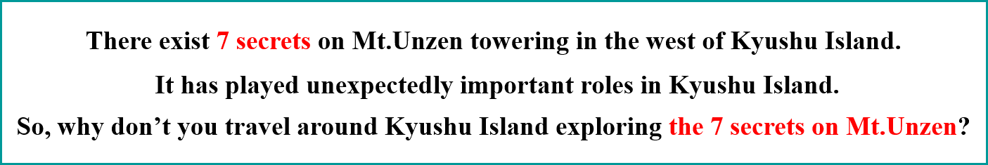 There exist 7 secrets on Mt.Unzen towering in the west of Kyushu Island. It has played unexpectedly important roles in Kyushu Island. So, why don't you travel around Kyushu Island exploring the 7 secrets on Mt.Unzen?
