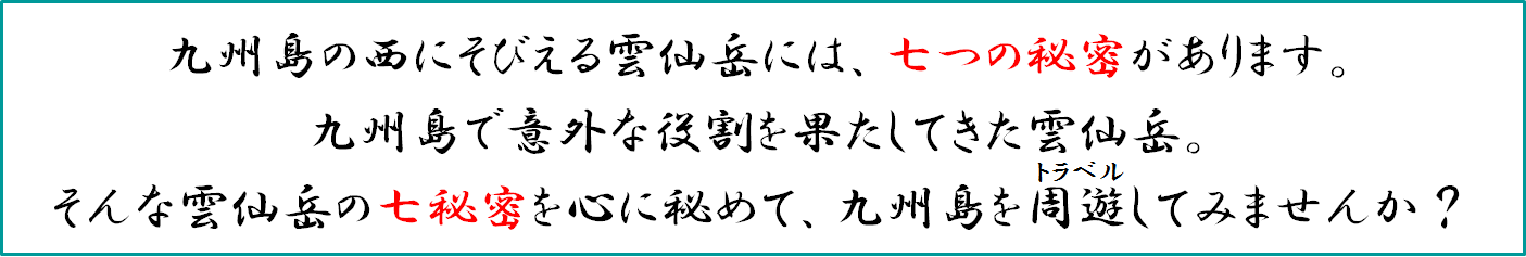 九州島（九州本土）の西にそびえる雲仙岳には、七つの秘密があります。九州島で意外な役割を果たしてきた雲仙岳。そんな雲仙岳の七秘密を心に秘めて、九州島をトラベルしてみませんか？